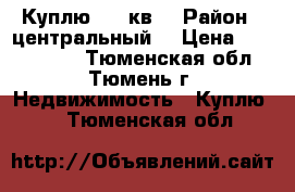 Куплю 1-2 кв  › Район ­ центральный  › Цена ­ 2 500 000 - Тюменская обл., Тюмень г. Недвижимость » Куплю   . Тюменская обл.